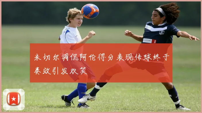 米切尔调侃阿伦得分表现传球终于奏效引发欢笑