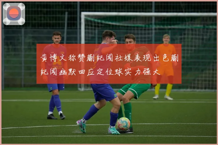 黄博文称赞蒯纪闻社媒表现出色蒯纪闻幽默回应定位球实力强大