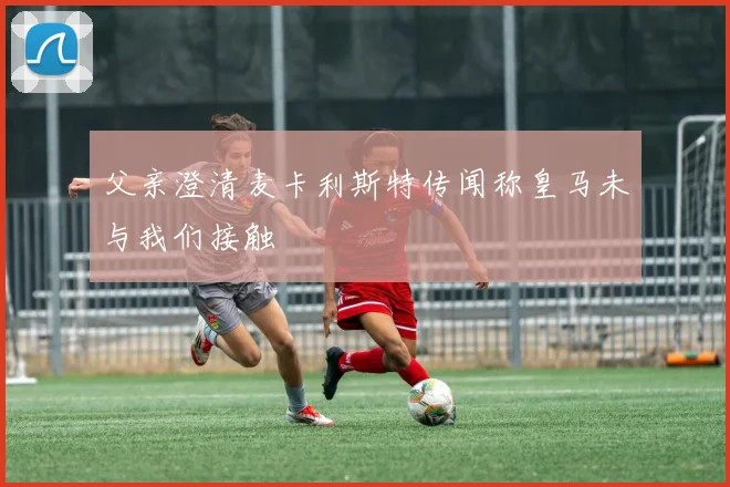 父亲澄清麦卡利斯特传闻称皇马未与我们接触