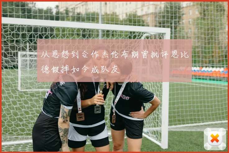 从恩怨到合作杰伦布朗曾批评恩比德假摔如今成队友