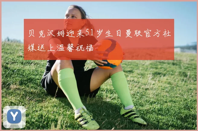 贝克汉姆迎来51岁生日曼联官方社媒送上温馨祝福