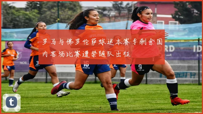 罗马与佛罗伦萨球迷本赛季剩余国内客场比赛遭禁随队出征