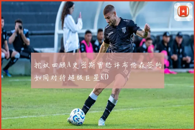 挖坟回顾A史密斯曾怒评布伦森签约如同对待超级巨星KD
