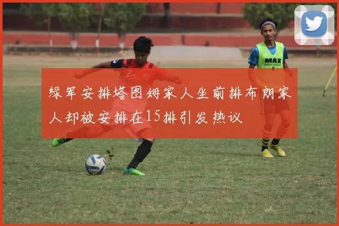 绿军安排塔图姆家人坐前排布朗家人却被安排在15排引发热议